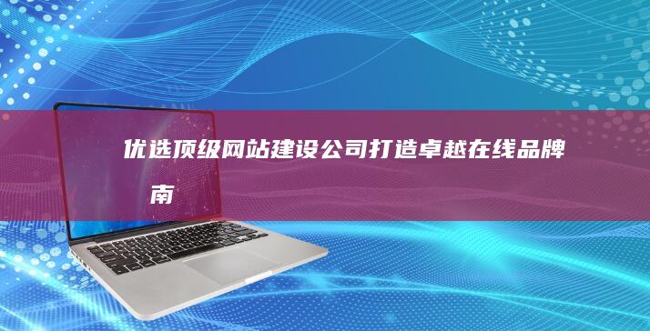 优选顶级网站建设公司：打造卓越在线品牌指南